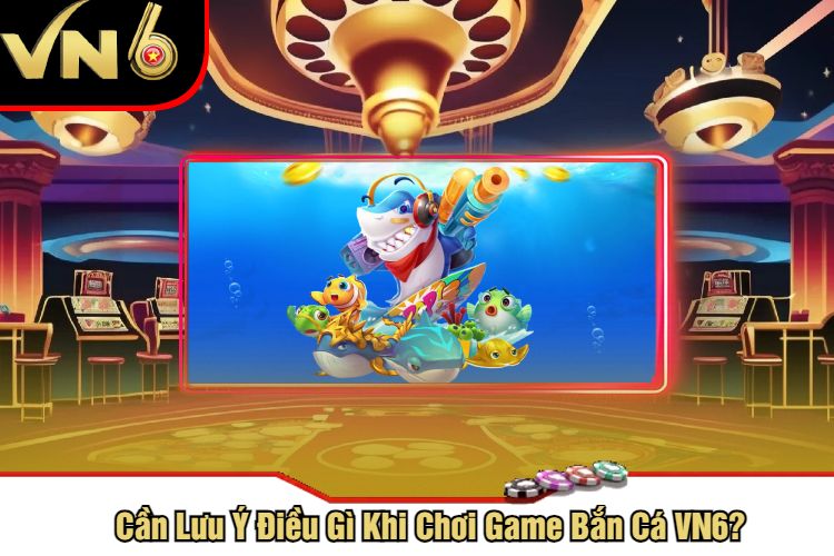 Cần Lưu Ý Điều Gì Khi Chơi Game Bắn Cá VN6?